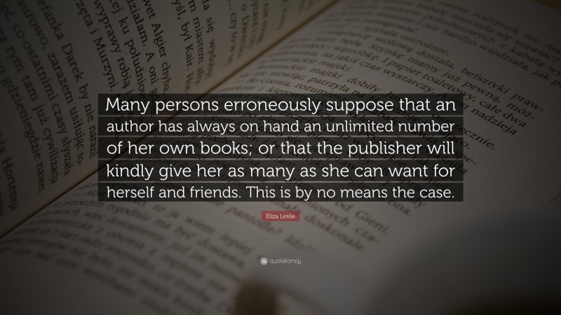 Eliza Leslie Quote: “Many persons erroneously suppose that an author has always on hand an unlimited number of her own books; or that the publisher will kindly give her as many as she can want for herself and friends. This is by no means the case.”