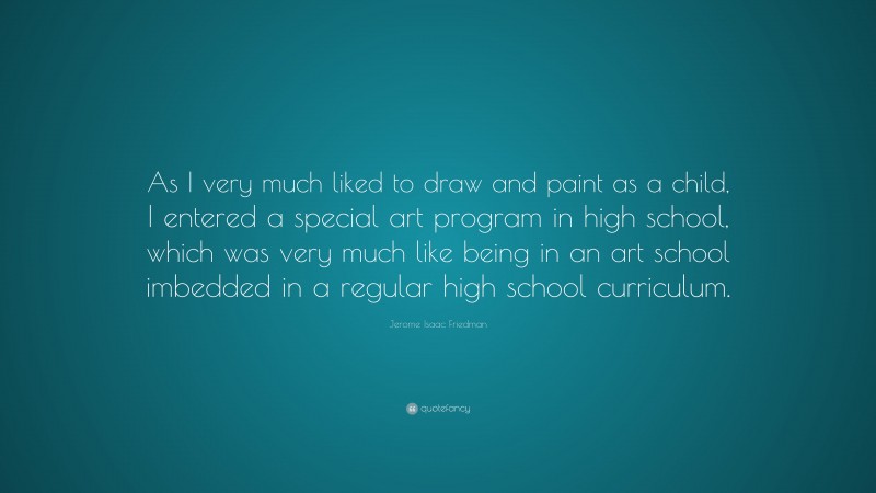 Jerome Isaac Friedman Quote: “As I very much liked to draw and paint as a child, I entered a special art program in high school, which was very much like being in an art school imbedded in a regular high school curriculum.”