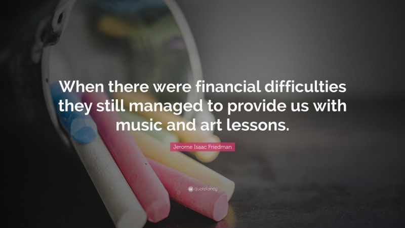 Jerome Isaac Friedman Quote: “When there were financial difficulties they still managed to provide us with music and art lessons.”
