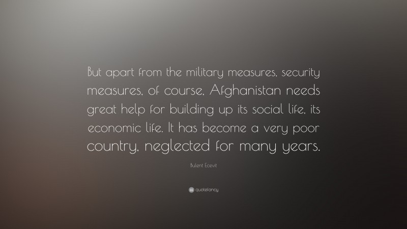 Bulent Ecevit Quote: “But apart from the military measures, security measures, of course, Afghanistan needs great help for building up its social life, its economic life. It has become a very poor country, neglected for many years.”