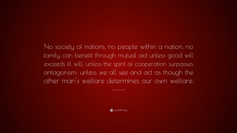 Henry Ford II Quote: “No society of nations, no people within a nation, no family can benefit through mutual aid unless good will exceeds ill will; unless the spirit of cooperation surpasses antagonism; unless we all see and act as though the other man’s welfare determines our own welfare.”
