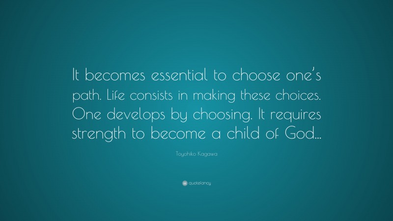 Toyohiko Kagawa Quote: “It becomes essential to choose one’s path. Life consists in making these choices. One develops by choosing. It requires strength to become a child of God...”