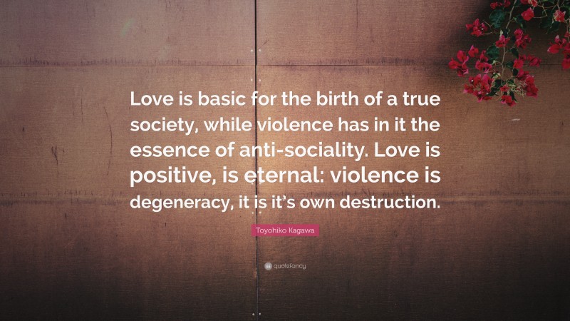 Toyohiko Kagawa Quote: “Love is basic for the birth of a true society, while violence has in it the essence of anti-sociality. Love is positive, is eternal: violence is degeneracy, it is it’s own destruction.”