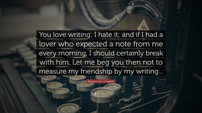 Madame de La Fayette Quote: “You love writing; I hate it; and if I had a lover who expected a note from me every morning, I should certainly break with him. Let me beg you then not to measure my friendship by my writing...”
