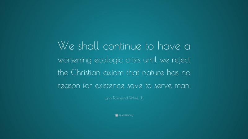 Lynn Townsend White, Jr. Quote: “We shall continue to have a worsening ecologic crisis until we reject the Christian axiom that nature has no reason for existence save to serve man.”