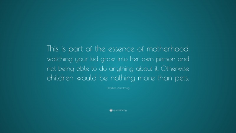 Heather Armstrong Quote: “This is part of the essence of motherhood, watching your kid grow into her own person and not being able to do anything about it. Otherwise children would be nothing more than pets.”