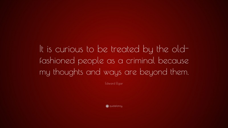 Edward Elgar Quote: “It is curious to be treated by the old-fashioned people as a criminal because my thoughts and ways are beyond them.”