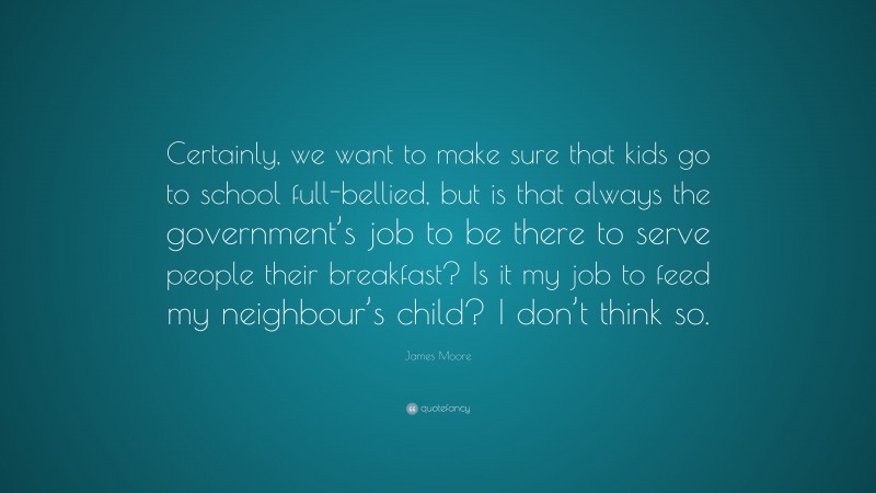 James Moore Quote: “Certainly, we want to make sure that kids go to school full-bellied, but is that always the government’s job to be there to serve people their breakfast? Is it my job to feed my neighbour’s child? I don’t think so.”