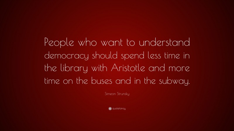 Simeon Strunsky Quote: “People who want to understand democracy should spend less time in the library with Aristotle and more time on the buses and in the subway.”