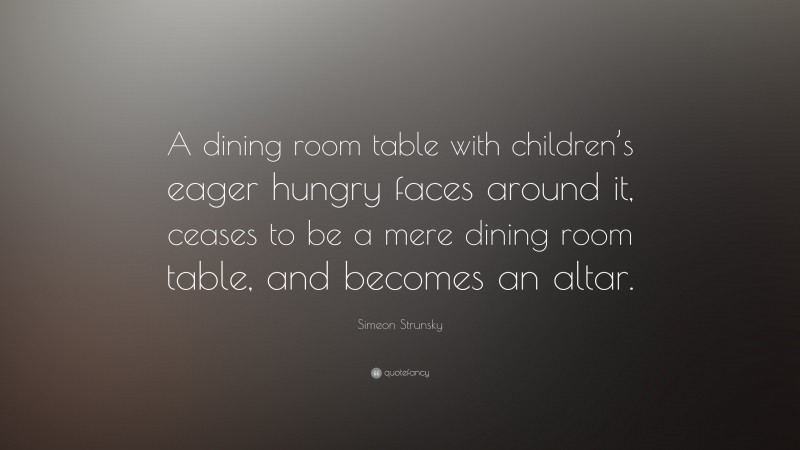 Simeon Strunsky Quote: “A dining room table with children’s eager hungry faces around it, ceases to be a mere dining room table, and becomes an altar.”