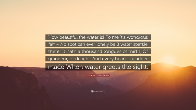 Elizabeth Oakes Smith Quote: “How beautiful the water is! To me ’tis wondrous fair – No spot can ever lonely be If water sparkle there; It hath a thousand tongues of mirth, Of grandeur, or delight, And every heart is gladder made When water greets the sight.”