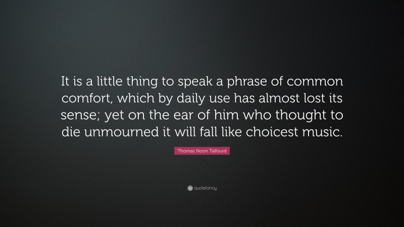 Thomas Noon Talfourd Quote: “It is a little thing to speak a phrase of common comfort, which by daily use has almost lost its sense; yet on the ear of him who thought to die unmourned it will fall like choicest music.”