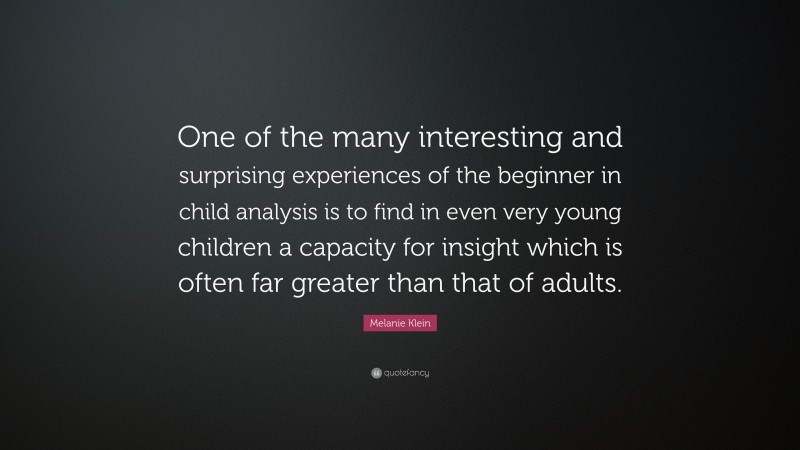 Melanie Klein Quote: “One of the many interesting and surprising experiences of the beginner in child analysis is to find in even very young children a capacity for insight which is often far greater than that of adults.”