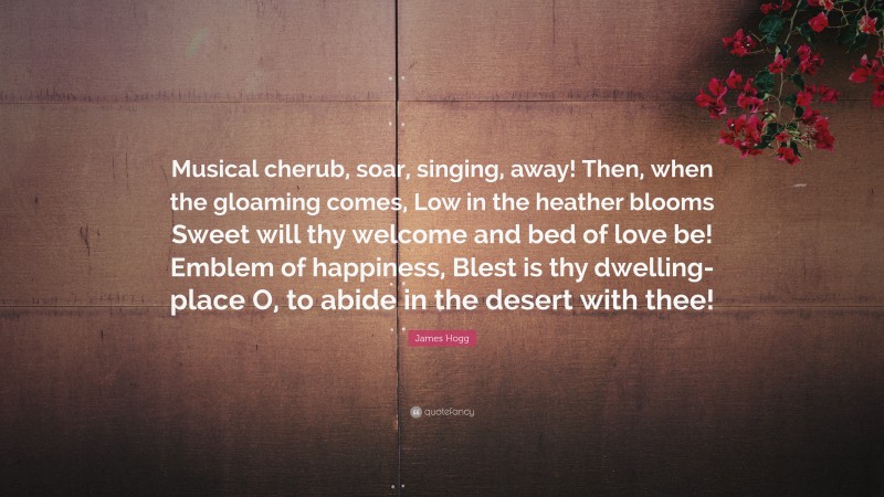 James Hogg Quote: “Musical cherub, soar, singing, away! Then, when the gloaming comes, Low in the heather blooms Sweet will thy welcome and bed of love be! Emblem of happiness, Blest is thy dwelling-place O, to abide in the desert with thee!”