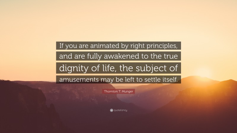 Thornton T. Munger Quote: “If you are animated by right principles, and are fully awakened to the true dignity of life, the subject of amusements may be left to settle itself.”