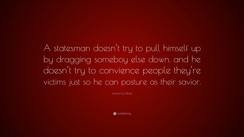 Lawrence Reed Quote: “A statesman doesn’t try to pull himself up by dragging someboy else down, and he doesn’t try to convience people they’re victims just so he can posture as their savior.”