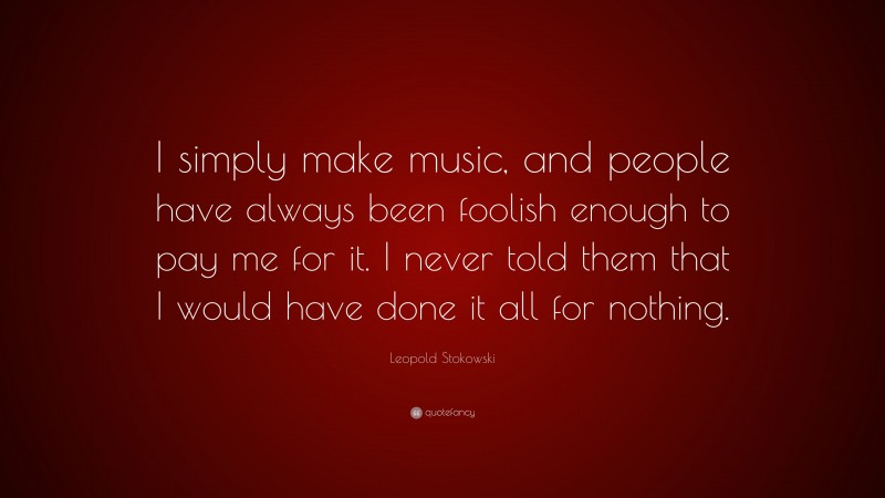 Leopold Stokowski Quote: “I simply make music, and people have always been foolish enough to pay me for it. I never told them that I would have done it all for nothing.”