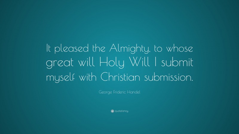 George Frideric Handel Quote: “It pleased the Almighty, to whose great will Holy Will I submit myself with Christian submission.”