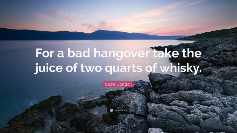 Eddie Condon Quote: “For a bad hangover take the juice of two quarts of whisky.”