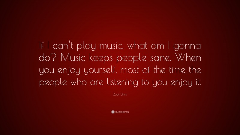 Zoot Sims Quote: “If I can’t play music, what am I gonna do? Music keeps people sane. When you enjoy yourself, most of the time the people who are listening to you enjoy it.”