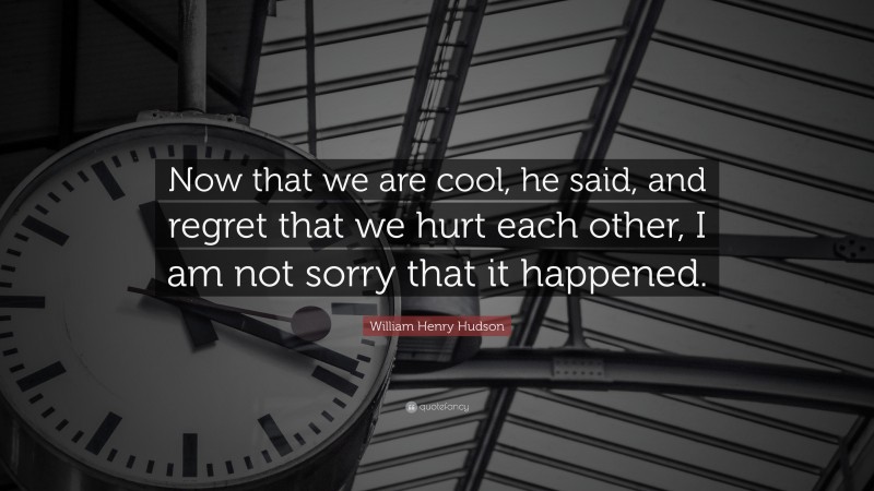 William Henry Hudson Quote: “Now that we are cool, he said, and regret that we hurt each other, I am not sorry that it happened.”