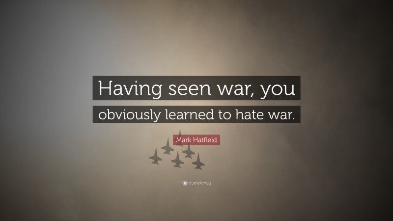 Mark Hatfield Quote: “Having seen war, you obviously learned to hate war.”