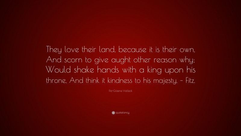 Fitz-Greene Halleck Quote: “They love their land, because it is their own, And scorn to give aught other reason why; Would shake hands with a king upon his throne, And think it kindness to his majesty. – Fitz.”