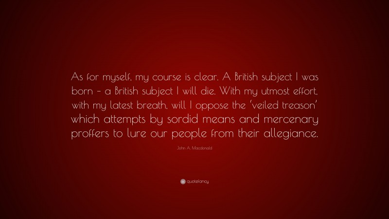 John A. Macdonald Quote: “As for myself, my course is clear. A British subject I was born – a British subject I will die. With my utmost effort, with my latest breath, will I oppose the ‘veiled treason’ which attempts by sordid means and mercenary proffers to lure our people from their allegiance.”
