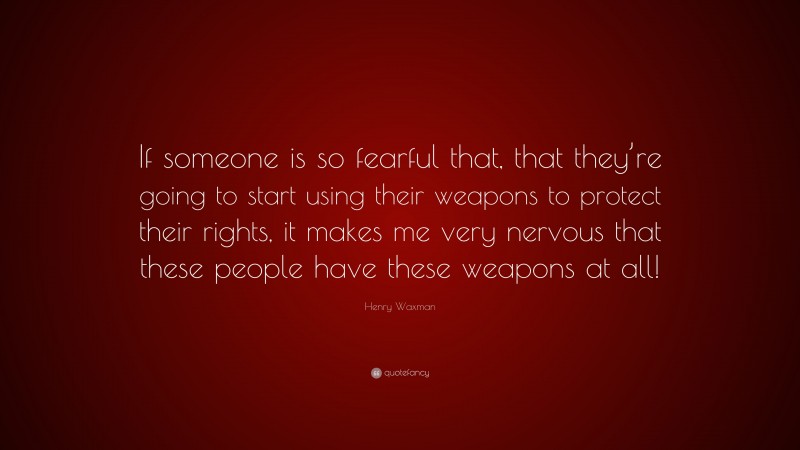 Henry Waxman Quote: “If someone is so fearful that, that they’re going to start using their weapons to protect their rights, it makes me very nervous that these people have these weapons at all!”