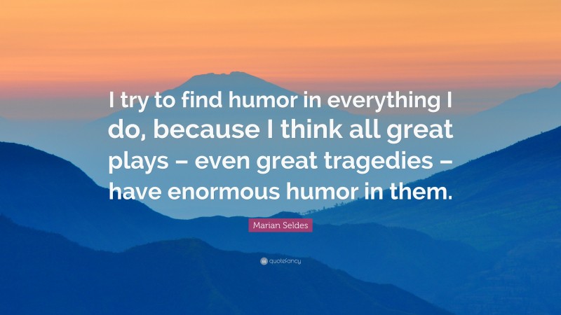 Marian Seldes Quote: “I try to find humor in everything I do, because I think all great plays – even great tragedies – have enormous humor in them.”