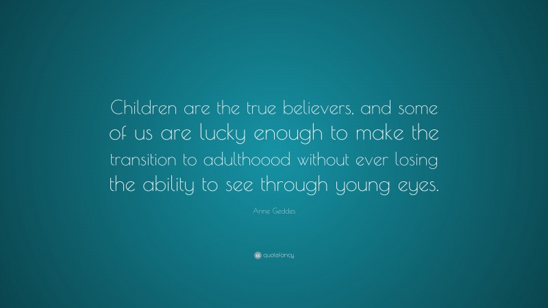 Anne Geddes Quote: “Children are the true believers, and some of us are lucky enough to make the transition to adulthoood without ever losing the ability to see through young eyes.”