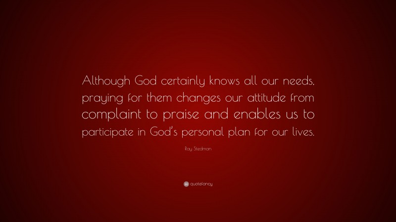 Ray Stedman Quote: “Although God certainly knows all our needs, praying for them changes our attitude from complaint to praise and enables us to participate in God’s personal plan for our lives.”