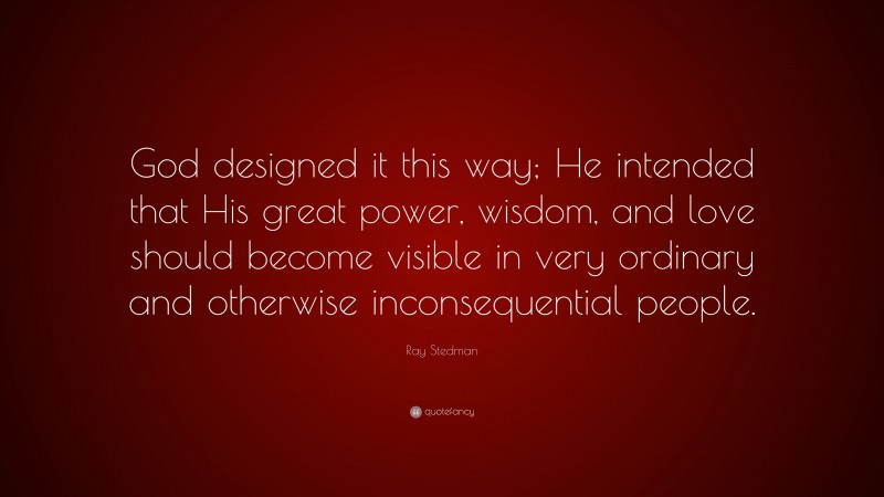 Ray Stedman Quote: “God designed it this way; He intended that His great power, wisdom, and love should become visible in very ordinary and otherwise inconsequential people.”