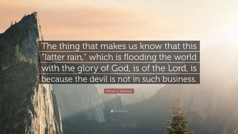 William J. Seymour Quote: “The thing that makes us know that this “latter rain,” which is flooding the world with the glory of God, is of the Lord, is because the devil is not in such business.”
