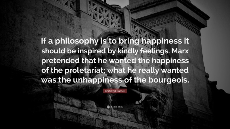 Bertrand Russell Quote: “If a philosophy is to bring happiness it should be inspired by kindly feelings. Marx pretended that he wanted the happiness of the proletariat; what he really wanted was the unhappiness of the bourgeois.”