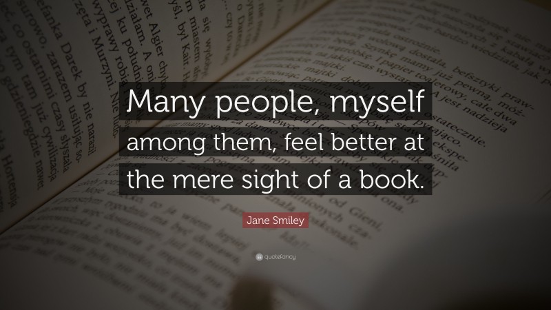 Jane Smiley Quote: “Many people, myself among them, feel better at the mere sight of a book.”