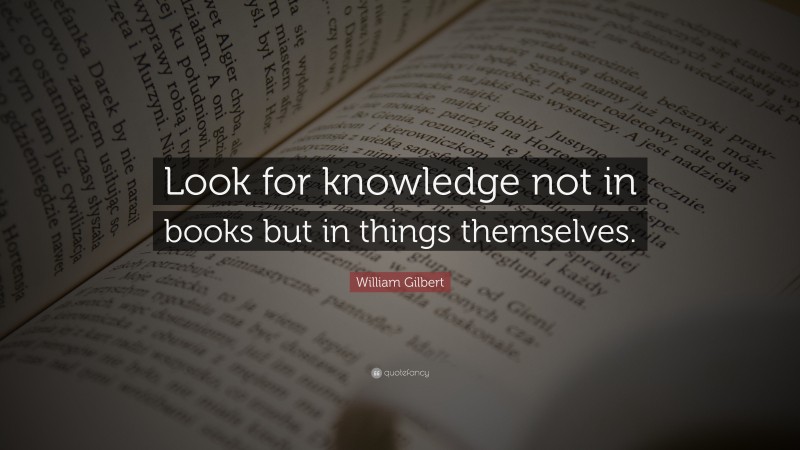 William Gilbert Quote: “Look for knowledge not in books but in things themselves.”