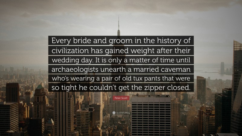 Peter Scott Quote: “Every bride and groom in the history of civilization has gained weight after their wedding day. It is only a matter of time until archaeologists unearth a married caveman who’s wearing a pair of old tux pants that were so tight he couldn’t get the zipper closed.”