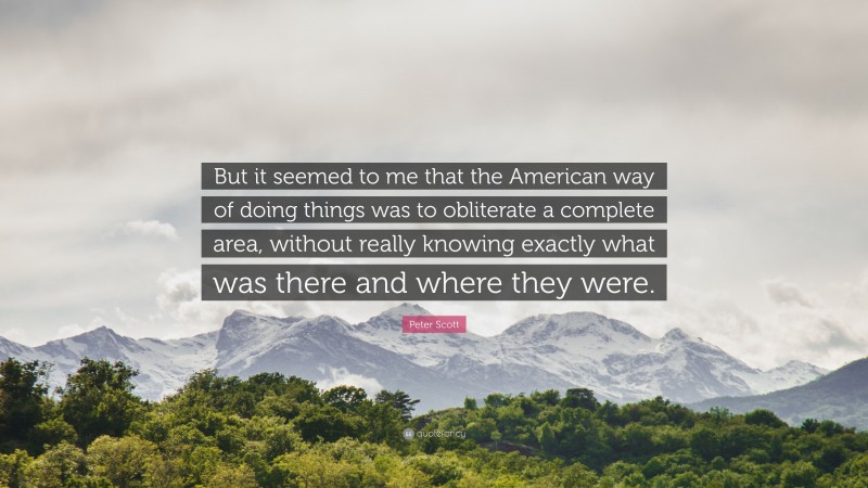 Peter Scott Quote: “But it seemed to me that the American way of doing things was to obliterate a complete area, without really knowing exactly what was there and where they were.”