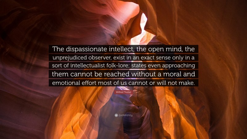 Wilfred Trotter Quote: “The dispassionate intellect, the open mind, the unprejudiced observer, exist in an exact sense only in a sort of intellectualist folk-lore; states even approaching them cannot be reached without a moral and emotional effort most of us cannot or will not make.”