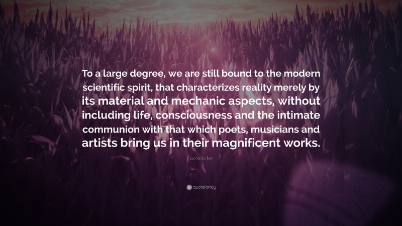 Leonardo Boff Quote: “To a large degree, we are still bound to the modern scientific spirit, that characterizes reality merely by its material and mechanic aspects, without including life, consciousness and the intimate communion with that which poets, musicians and artists bring us in their magnificent works.”
