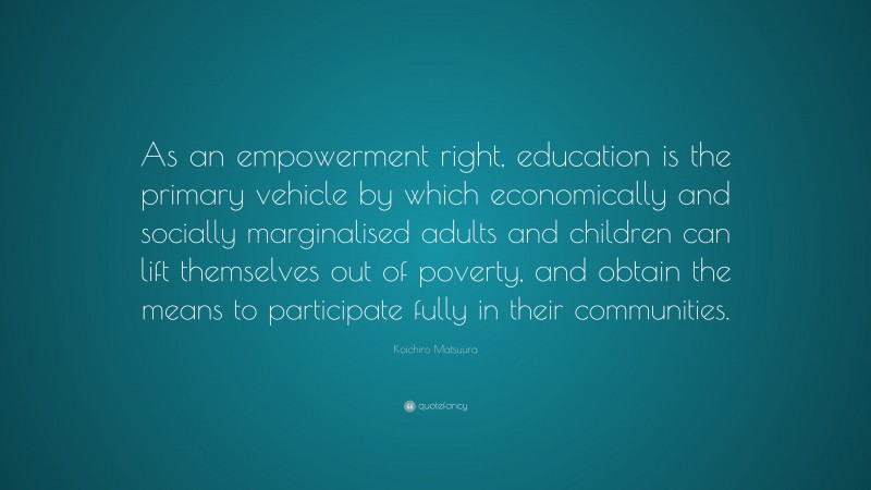Koichiro Matsuura Quote: “As an empowerment right, education is the primary vehicle by which economically and socially marginalised adults and children can lift themselves out of poverty, and obtain the means to participate fully in their communities.”