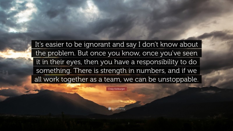 Craig Kielburger Quote: “It’s easier to be ignorant and say I don’t know about the problem. But once you know, once you’ve seen it in their eyes, then you have a responsibility to do something. There is strength in numbers, and if we all work together as a team, we can be unstoppable.”