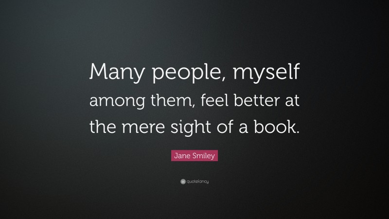 Jane Smiley Quote: “Many people, myself among them, feel better at the mere sight of a book.”