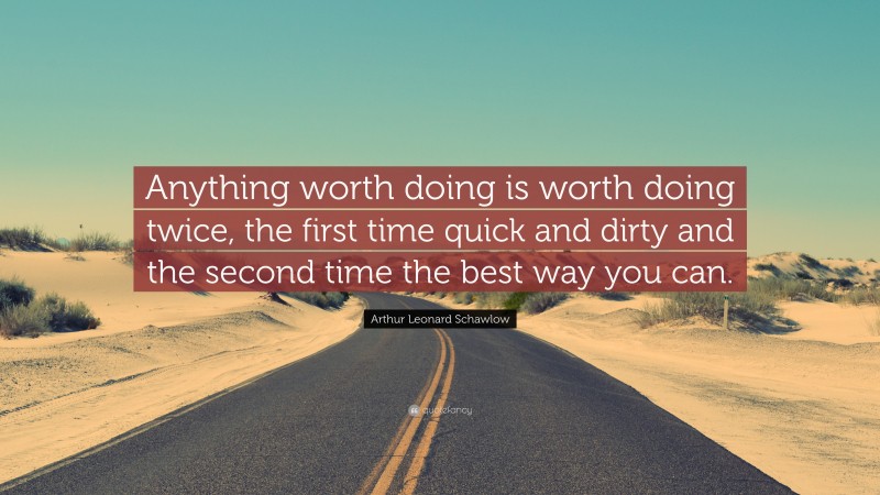 Arthur Leonard Schawlow Quote: “Anything worth doing is worth doing twice, the first time quick and dirty and the second time the best way you can.”