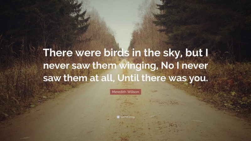 Meredith Willson Quote: “There were birds in the sky, but I never saw them winging, No I never saw them at all, Until there was you.”