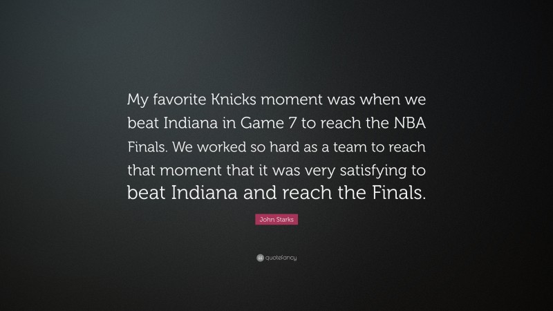 John Starks Quote: “My favorite Knicks moment was when we beat Indiana in Game 7 to reach the NBA Finals. We worked so hard as a team to reach that moment that it was very satisfying to beat Indiana and reach the Finals.”