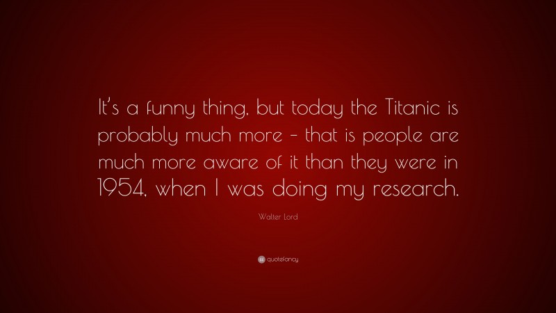 Walter Lord Quote: “It’s a funny thing, but today the Titanic is probably much more – that is people are much more aware of it than they were in 1954, when I was doing my research.”