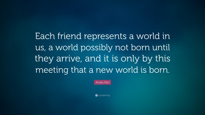Anaïs Nin Quote: “Each friend represents a world in us, a world possibly not born until they arrive, and it is only by this meeting that a new world is born.”