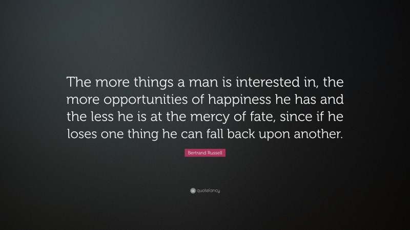 Bertrand Russell Quote: “The more things a man is interested in, the more opportunities of happiness he has and the less he is at the mercy of fate, since if he loses one thing he can fall back upon another.”